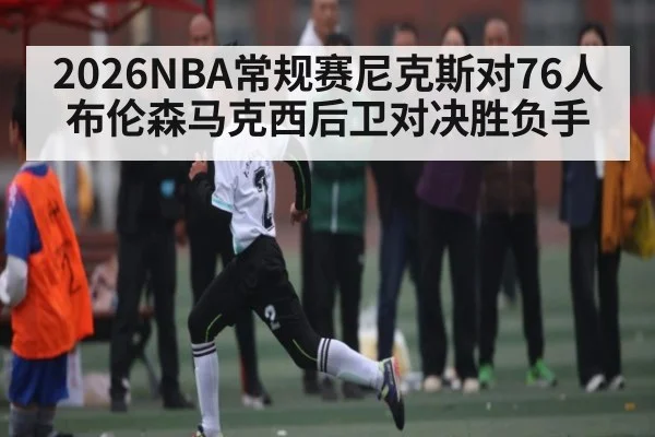 2026NBA常规赛尼克斯对76人布伦森马克西后卫对决胜负手 | kaiyun