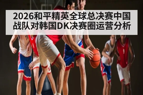 2026和平精英全球总决赛中国战队对韩国DK决赛圈运营分析 | kaiyun
